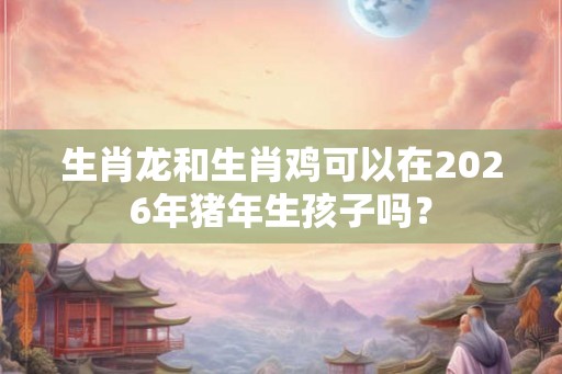 生肖龙和生肖鸡可以在2026年猪年生孩子吗？