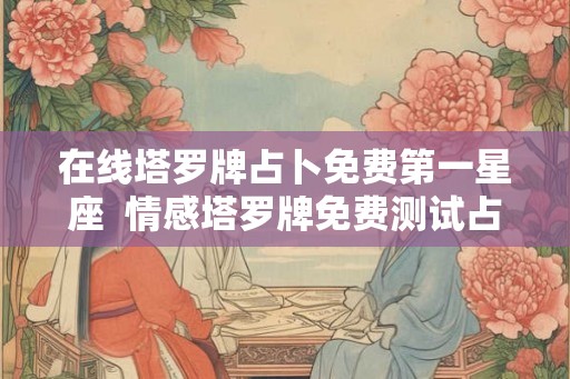 在线塔罗牌占卜免费第一星座  情感塔罗牌免费测试占卜