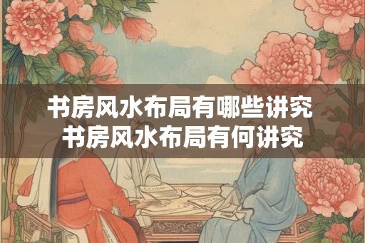 书房风水布局有哪些讲究 书房风水布局有何讲究