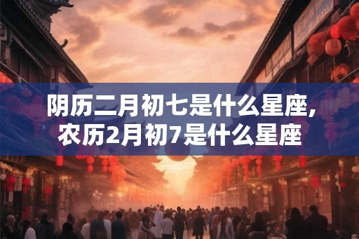 阴历二月初七是什么星座,农历2月初7是什么星座 阴历二月初七是什么星座,农历2月初7是什么星座