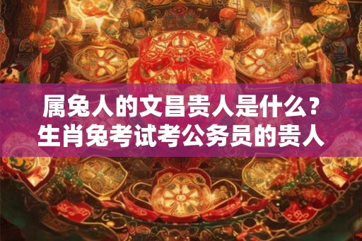 属兔人的文昌贵人是什么？生肖兔考试考公务员的贵人是什么属相？