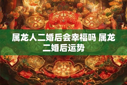 属龙人二婚后会幸福吗 属龙二婚后运势