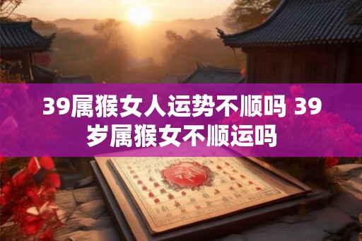 39属猴女人运势不顺吗 39岁属猴女不顺运吗 39属猴女人运势不顺吗 39岁属猴女不顺运吗