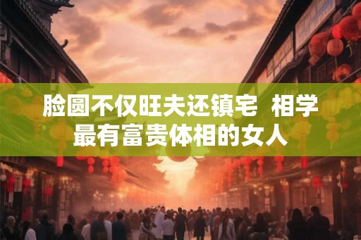 脸圆不仅旺夫还镇宅  相学最有富贵体相的女人
