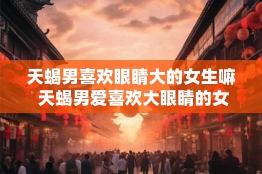 天蝎男喜欢眼睛大的女生嘛 天蝎男爱喜欢大眼睛的女生吗