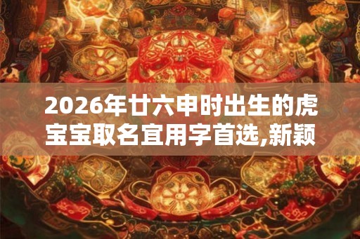 2026年廿六申时出生的虎宝宝取名宜用字首选,新颖名字