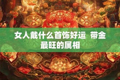 女人戴什么首饰好运  带金最旺的属相