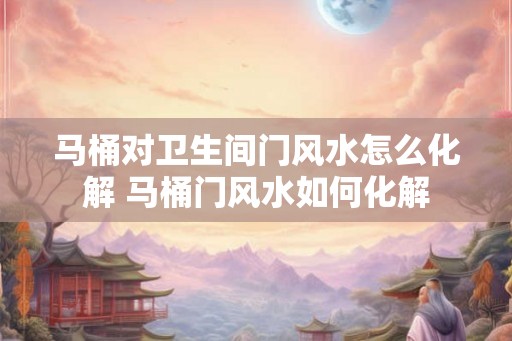 马桶对卫生间门风水怎么化解 马桶门风水如何化解 马桶对卫生间门风水怎么化解 马桶门风水如何化解