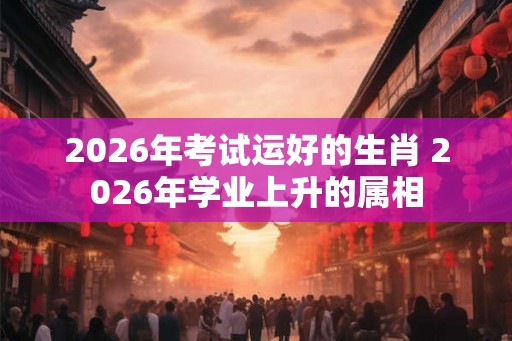 2026年考试运好的生肖 2026年学业上升的属相