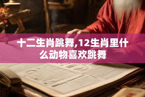 十二生肖跳舞,12生肖里什么动物喜欢跳舞