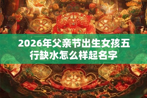 2026年父亲节出生女孩五行缺水怎么样起名字