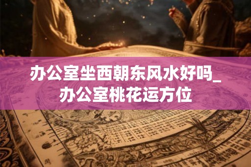 办公室坐西朝东风水好吗_办公室桃花运方位