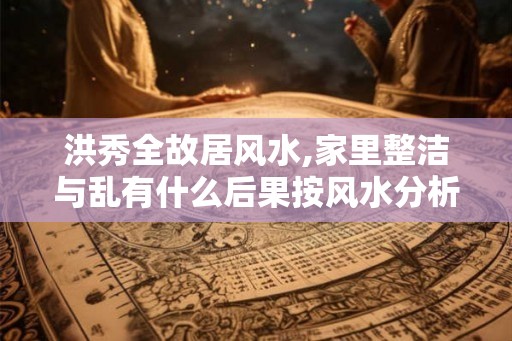 洪秀全故居风水,家里整洁与乱有什么后果按风水分析