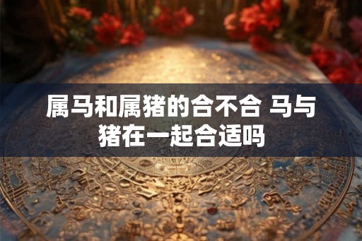 属马和属猪的合不合 马与猪在一起合适吗