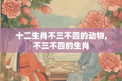 十二生肖不三不四的动物,不三不四的生肖 十二生肖不三不四的动物,不三不四的生肖
