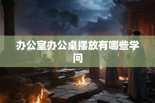 办公室办公桌摆放有哪些学问 办公室办公桌摆放有哪些学问