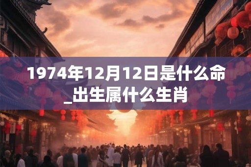1974年12月12日是什么命_出生属什么生肖