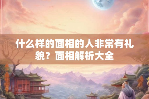 什么样的面相的人非常有礼貌?面相解析大全 什么样的面相的人非常有礼貌?面相解析大全