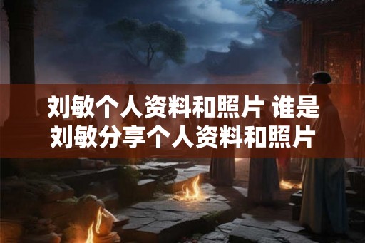 刘敏个人资料和照片 谁是刘敏分享个人资料和照片