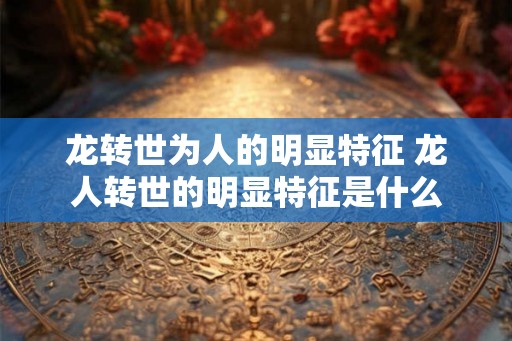 龙转世为人的明显特征 龙人转世的明显特征是什么