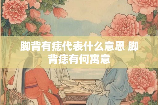 脚背有痣代表什么意思 脚背痣有何寓意