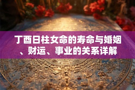 丁酉日柱女命的寿命与婚姻、财运、事业的关系详解