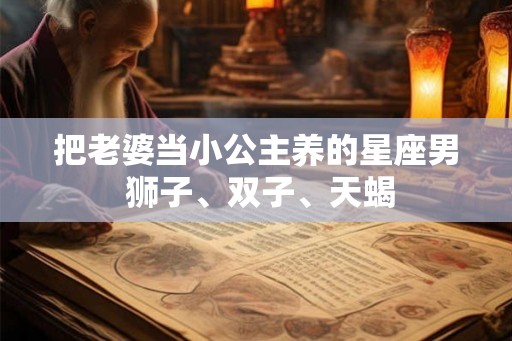 把老婆当小公主养的星座男 狮子、双子、天蝎