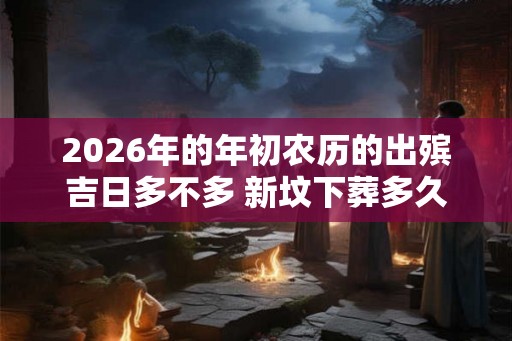 2026年的年初农历的出殡吉日多不多 新坟下葬多久起风水 2026年的年初农历的出殡吉日多不多 新坟下葬多久起风水