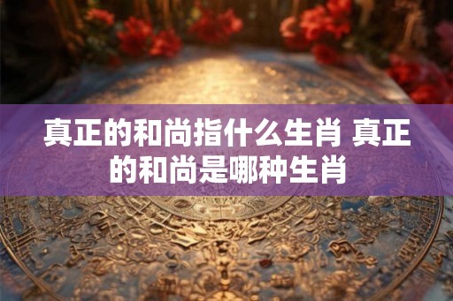 真正的和尚指什么生肖 真正的和尚是哪种生肖 真正的和尚指什么生肖 真正的和尚是哪种生肖