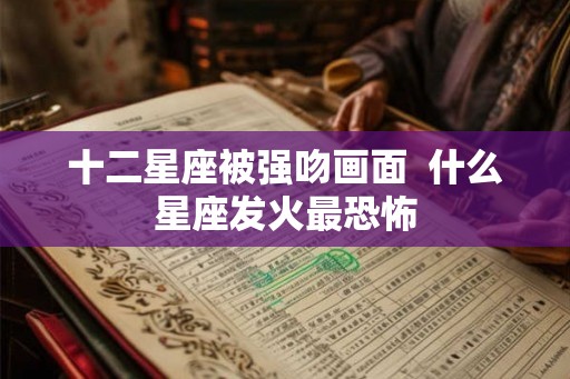 十二星座被强吻画面 什么星座发火最恐怖 十二星座被强吻画面 什么星座发火最恐怖