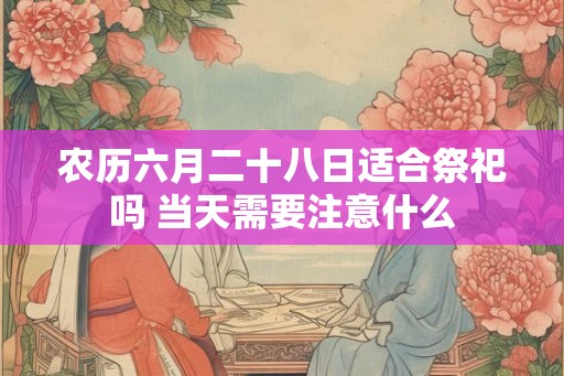农历六月二十八日适合祭祀吗 当天需要注意什么