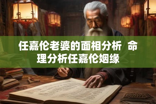 任嘉伦老婆的面相分析 命理分析任嘉伦姻缘 任嘉伦老婆的面相分析 命理分析任嘉伦姻缘