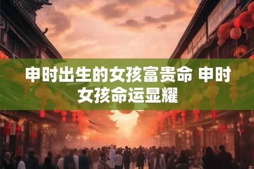 申时出生的女孩富贵命 申时女孩命运显耀