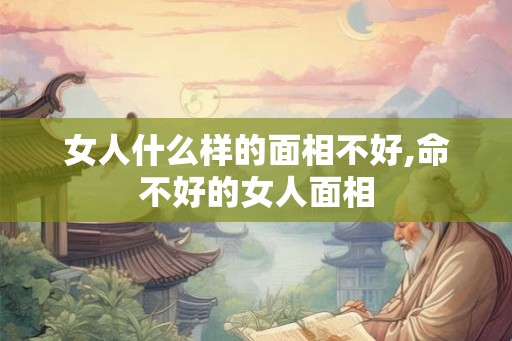 女人什么样的面相不好,命不好的女人面相 女人什么样的面相不好,命不好的女人面相