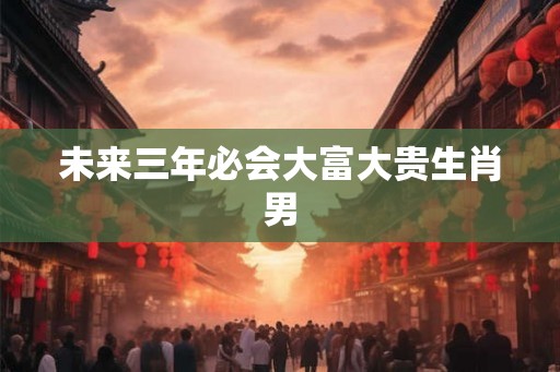 未来三年必会大富大贵生肖男