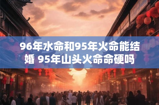 96年水命和95年火命能结婚 95年山头火命命硬吗
