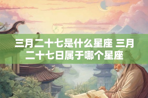 三月二十七是什么星座 三月二十七日属于哪个星座 三月二十七是什么星座 三月二十七日属于哪个星座