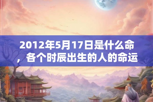 2012年5月17日是什么命，各个时辰出生的人的命运