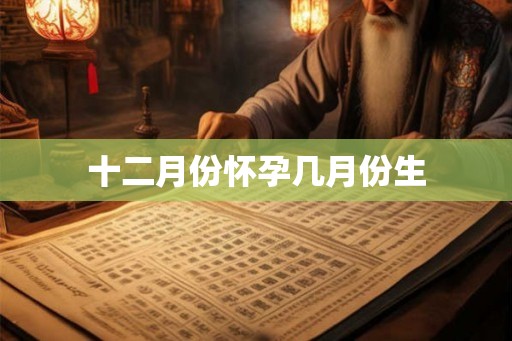 十二月份怀孕几月份生 十二月份怀孕几月份生
