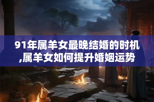 91年属羊女最晚结婚的时机,属羊女如何提升婚姻运势 91年属羊女最晚结婚的时机,属羊女如何提升婚姻运势