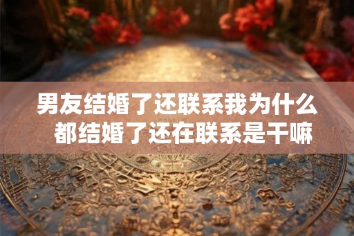 男友结婚了还联系我为什么  都结婚了还在联系是干嘛