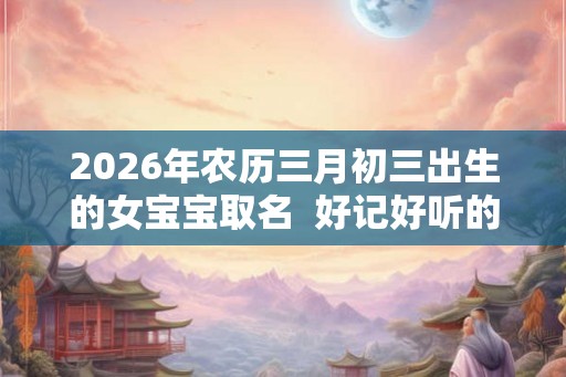2026年农历三月初三出生的女宝宝取名  好记好听的