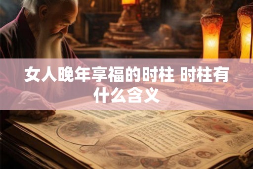 女人晚年享福的时柱 时柱有什么含义 女人晚年享福的时柱 时柱有什么含义