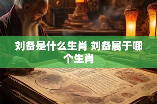 刘备是什么生肖 刘备属于哪个生肖