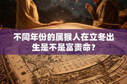 不同年份的属猴人在立冬出生是不是富贵命？