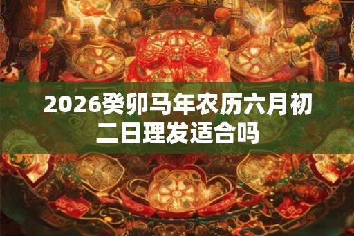 2026癸卯马年农历六月初二日理发适合吗