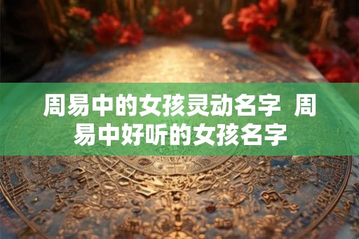 周易中的女孩灵动名字  周易中好听的女孩名字