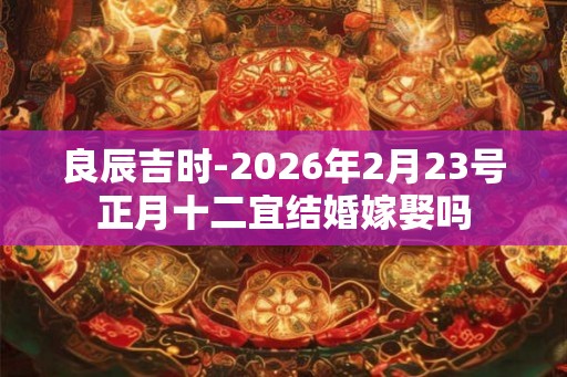 良辰吉时-2026年2月23号正月十二宜结婚嫁娶吗