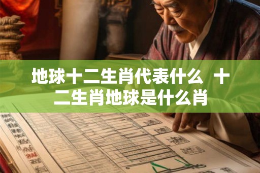 地球十二生肖代表什么  十二生肖地球是什么肖