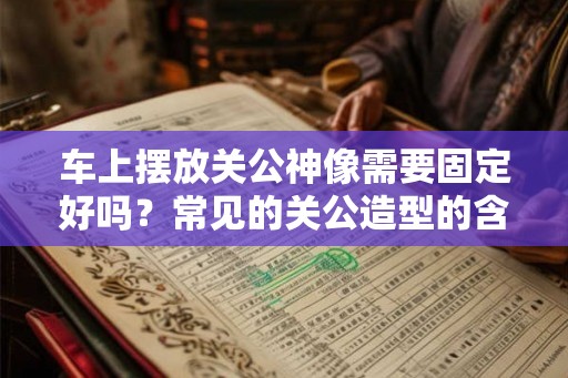 车上摆放关公神像需要固定好吗？常见的关公造型的含义你知道吗？
